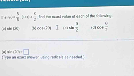 If sin θ = 5/6 , 0 , find the exact value of each of the following. 
(a) sin (20) (b) cos (20) (c) sin  0/2  (d) cos  0/2 
(a) sin (20)=□
(Type an exact answer, using radicals as needed.)