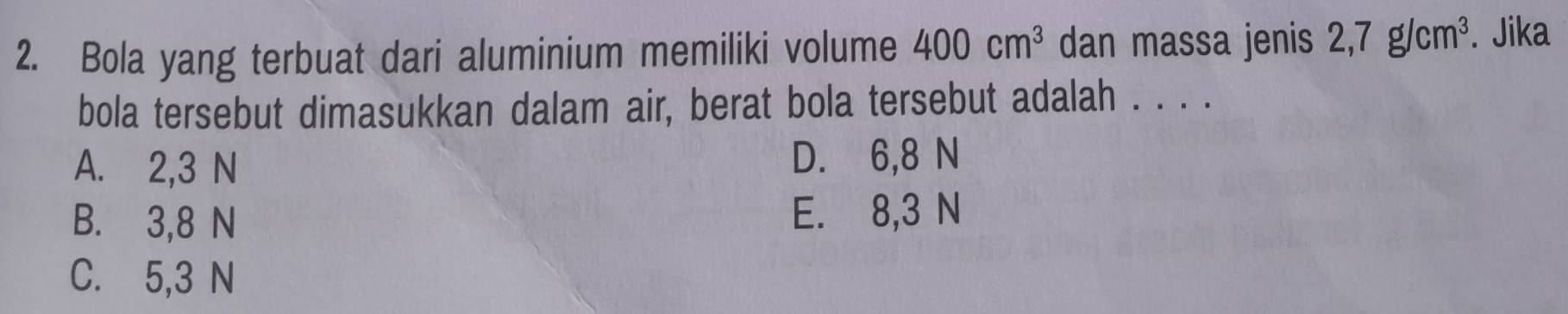 Bola yang terbuat dari aluminium memiliki volume 400cm^3 dan massa jenis 2,7g/cm^3. Jika
bola tersebut dimasukkan dalam air, berat bola tersebut adalah . . . .
A. 2,3 N D. 6,8 N
B. 3,8 N E. 8,3 N
C. 5,3 N