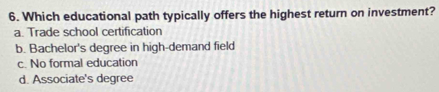 Which educational path typically offers the highest return on investment?
a. Trade school certification
b. Bachelor's degree in high-demand field
c. No formal education
d. Associate's degree