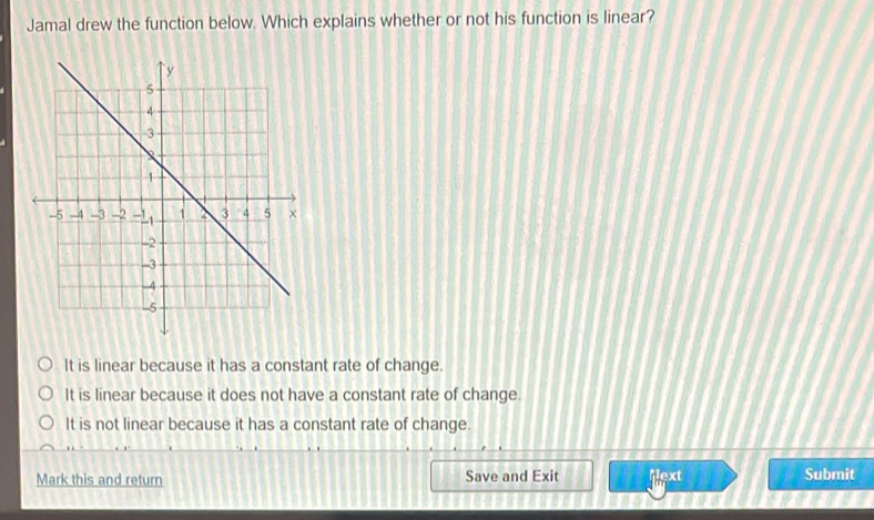 Jamal drew the function below. Which explains whether or not his function is linear?
It is linear because it has a constant rate of change.
It is linear because it does not have a constant rate of change.
It is not linear because it has a constant rate of change.
Mark this and return Save and Exit Mext Submit