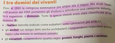 tre domìni dei viventi
Fino al 1990 la categoría sistematica più ampía era il regno. Ma studi basan
sull'analisi del DNA portarono gli studiosi a introdurre una categoría sistema.
tica superiore: il dominio. Tutte le specie viventi sono state classificate in tre
domini [5]:
i batteri (talvolta indicati come eubatteri) sono i procarioti più antichi;
gli archei (un tempo detti anche archibatteri) comprendono organismi proca
riotici che vivono in ambienti estremi;
gli eucarioti comprendono quattro regni: protisti, funghi, piante e animali.