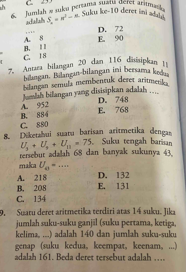 C. 253
6. Jumlah suku pertama suatu deret aritmatika
adalah S_n=n^2-n. Suku ke- 10 deret ini adalah
..、. D. 72
A. 8 E. 90
B. 1 1
C. 18
t
7. Antara bilangan 20 dan 116 disisipkan 11
bilangan. Bilangan-bilangan ini bersama kedua
bilangan semula membentuk deret aritmetika.
Jumlah bilangan yang disisipkan adalah ….
A. 952 D. 748
B. 884
E. 768
C. 880
8. Diketahui suatu barisan aritmetika dengan
U_3+U_9+U_11=75. Suku tengah barisan
tersebut adalah 68 dan banyak sukunya 43,
maka U_43= _..
A. 218 D. 132
B. 208 E. 131
C. 134
9. Suatu deret aritmetika terdiri atas 14 suku. Jika
jumlah suku-suku ganjil (suku pertama, ketiga,
kelima, ...) adalah 140 dan jumlah suku-suku
genap (suku kedua, keempat, keenam, ...)
adalah 161. Beda deret tersebut adalah …