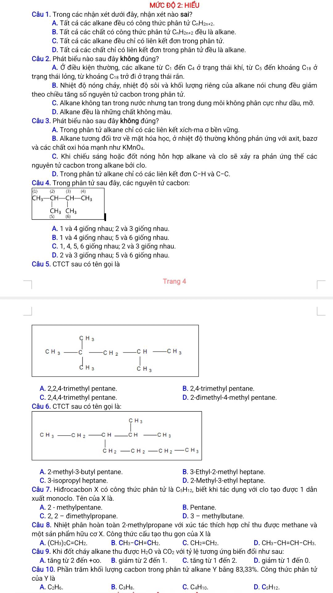 MỨC Độ 2: HIẾU
Câu 1. Trong các nhận xét dưới đây, nhận xét nào sai?
A. Tất cả các alkane đều có công thức phân tử CnH2n+2.
B. Tất cả các chất có công thức phân tử C₁H₂₁+2 đều là alkane.
C. Tất cả các alkane đều chỉ có liên kết đơn trong phân tử.
D. Tất cả các chất chỉ có liên kết đơn trong phân tử đều là alkane.
Câu 2. Phát biểu nào sau đây không đúng?
A. Ở điều kiện thường, các alkane từ C₁ đến C4 ở trạng thái khí, từ C₅ đến khoảng C_18 Ở
trạng thái lỏng, từ khoảng C₁₈ trở đi ở trạng thái rắn.
B. Nhiệt độ nóng chảy, nhiệt độ sôi và khối lượng riêng của alkane nói chung đều giảm
theo chiều tăng số nguyên tử cacbon trong phân tử.
C. Alkane không tan trong nước nhưng tan trong dung môi không phân cực như dầu, mỡ.
D. Alkane đều là những chất không màu.
Câu 3. Phát biểu nào sau đây không đúng?
A. Trong phân tử alkane chỉ có các liên kết xích-ma σ bền vững.
B. Alkane tương đối trơ về mặt hóa học, ở nhiệt độ thường không phản ứng với axit, bazơ
và các chất oxi hóa mạnh như KMnO₄.
C. Khi chiếu sáng hoặc đốt nóng hỗn hợp alkane và clo sẽ xảy ra phản ứng thế các
nguyên tử cacbon trong alkane bởi clo.
D. Trong phân tử alkane chỉ có các liên kết đơn C-H và C-C.
Câu 4. Trong phân tử sau đây, các nguyên tử cacbon:
(1) (2) (3) (4)
CH₃ CH-CH-CH_3
CH₃ CH₃
(5) (6)
A. 1 và 4 giống nhau; 2 và 3 giống nhau.
B. 1 và 4 giống nhau; 5 và 6 giống nhau.
C. 1, 4, 5, 6 giống nhau; 2 và 3 giống nhau.
D. 2 và 3 giống nhau; 5 và 6 giống nhau.
Câu 5. CTCT sau có tên gọi là
Trang 4
CH_3-C_3to CH_2-CH-CH_3
A. 2,2,4-trimethyl pentane. B. 2,4-trimethyl pentane.
C. 2,4,4-trimethyl pentane. D. 2-đimethyl-4-methyl pentane.
Câu 6. CTCT sau có tên gọi là:
C H_3 CH_2-CH _2_ CH_ beginarrayr CH_3_ CH_3
C H_2 -CH_2 CH_2-CH_3
A. 2-methyl-3-butyl pentane. B. 3-Ethyl-2-m ethyl heptane.
C. 3-isopropyl heptane. D. 2-Me thy|-3-ethy I heptane.
Câu 7. Hiđrocacbon X có công thức phân tử là C_5H_12 2, biết khi tác dụng với clo tạo được 1 dẫn
xuất monoclo. Tên của X là.
A. 2 - methylpentane. B. Pentane.
C. 2, 2 - đimethylpropane. D. 3 - methylbutane.
Câu 8. Nhiệt phân hoàn toàn 2-methylpropane với xúc tác thích hợp chỉ thu được methane và
một sản phẩm hữu cơ X. Công thức cấu tạo thu gọn của X là
A. (CH_3)_2C=CH_2. B. CH_3-CH=CH_2 C. CH_2=CH_2. D. CH_3-CH=CH-CH H3
Câu 9. Khi đốt cháy alkane thu được H_2O và CO_2Vdot O li tỷ lệ tương ứng biến đổi như sau:
A. tăng từ 2 đến +∞. B. giảm từ 2 đến 1. C. tăng từ 1 đến 2. D. giảm từ 1 đến 0.
Câu 10. Phần trăm khối lượng cacbon trong phân tử alkane Y bằng 83,33%. Công thức phân tử
của Y là
A. C₂H6. B. C₃H₈. C. C4H10. D. C₅H12.
