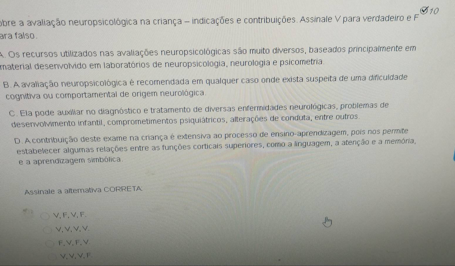 obre a avaliação neuropsicológica na criança - indicações e contribuições. Assinale V para verdadeiro e F
ara falso.
A. Os recursos utilizados nas avaliações neuropsicológicas são muito diversos, baseados principalmente em
material desenvolvido em laboratórios de neuropsicologia, neurologia e psicometria.
B. A avaliação neuropsicológica é recomendada em qualquer caso onde exista suspeita de uma dificuldade
cognitiva ou comportamental de origem neurológica.
C. Ela pode auxiliar no diagnóstico e tratamento de diversas enfermidades neurológicas, problemas de
desenvolvimento infantil, comprometimentos psiquiátricos, alterações de conduta, entre outros.
D. A contribuição deste exame na criança é extensiva ao processo de ensino-aprendizagem, pois nos permite
estabelecer algumas relações entre as funções corticais superiores, como a linguagem, a atenção e a memória,
e a aprendizagem simbólica
Assinale a alternativa CORRETA:
V、 F, V 、 F.
V. V. V、 V
F, V, F, V
V. V. V. F