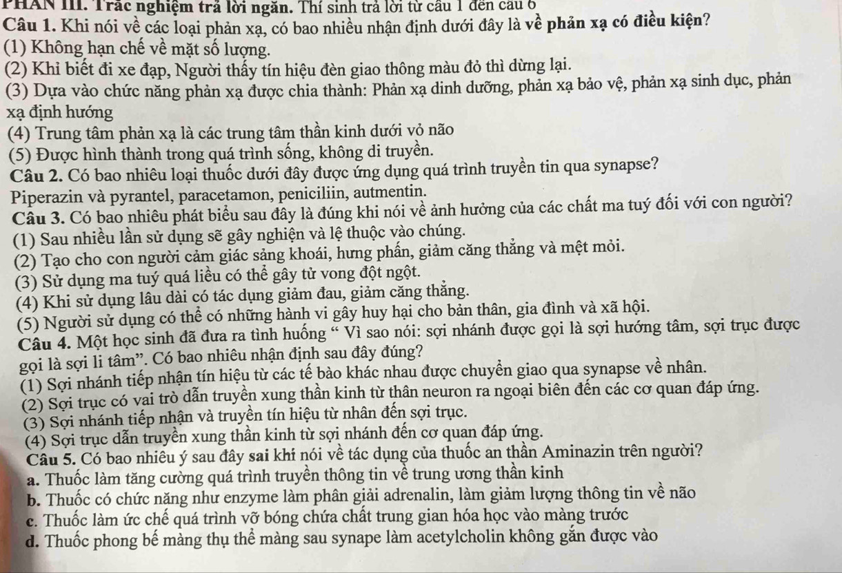 PHAN III. Trắc nghiệm trả lời ngăn. Thí sinh trả lời từ cầu 1 đến câu 6
Câu 1. Khi nói về các loại phản xạ, có bao nhiều nhận định dưới đây là về phản xạ có điều kiện?
(1) Không hạn chế về mặt số lượng.
(2) Khi biết đi xe đạp, Người thấy tín hiệu đèn giao thông màu đỏ thì dừng lại.
(3) Dựa vào chức năng phản xạ được chia thành: Phản xạ dinh dưỡng, phản xạ bảo vệ, phản xạ sinh dục, phản
xạ định hướng
(4) Trung tâm phản xạ là các trung tâm thần kinh dưới vỏ não
(5) Được hình thành trong quá trình sống, không di truyền.
Câu 2. Có bao nhiêu loại thuốc dưới đây được ứng dụng quá trình truyền tin qua synapse?
Piperazin và pyrantel, paracetamon, peniciliin, autmentin.
Câu 3. Có bao nhiêu phát biểu sau đây là đúng khi nói về ảnh hưởng của các chất ma tuý đối với con người?
(1) Sau nhiều lần sử dụng sẽ gây nghiện và lệ thuộc vào chúng.
(2) Tạo cho con người cảm giác sảng khoái, hưng phẩn, giảm căng thẳng và mệt mỏi.
(3) Sử dụng ma tuý quá liều có thể gây tử vong đột ngột.
(4) Khi sử dụng lâu dài có tác dụng giảm đau, giảm căng thắng.
(5) Người sử dụng có thể có những hành vi gây huy hại cho bản thân, gia đình và xã hội.
Câu 4. Một học sinh đã đưa ra tình huống “ Vì sao nói: sợi nhánh được gọi là sợi hướng tâm, sợi trục được
gọi là sợi li tâm'. Có bao nhiêu nhận định sau đây đúng?
(1) Sợi nhánh tiếp nhận tín hiệu từ các tế bào khác nhau được chuyển giao qua synapse về nhân.
(2) Sợi trục có vai trò dẫn truyền xung thần kinh từ thân neuron ra ngoại biên đến các cơ quan đáp ứng.
(3) Sợi nhánh tiếp nhận và truyền tín hiệu từ nhân đến sợi trục.
(4) Sợi trục dẫn truyền xung thần kinh từ sợi nhánh đến cơ quan đáp ứng.
Câu 5. Có bao nhiêu ý sau đây sai khí nói về tác dụng của thuốc an thần Aminazin trên người?
a. Thuốc làm tăng cường quá trình truyền thông tin về trung ương thần kinh
b. Thuốc có chức năng như enzyme làm phân giải adrenalin, làm giảm lượng thông tin về não
c. Thuốc làm ức chế quá trình vỡ bóng chứa chất trung gian hóa học vào màng trước
d. Thuốc phong bế màng thụ thể màng sau synape làm acetylcholin không gắn được vào