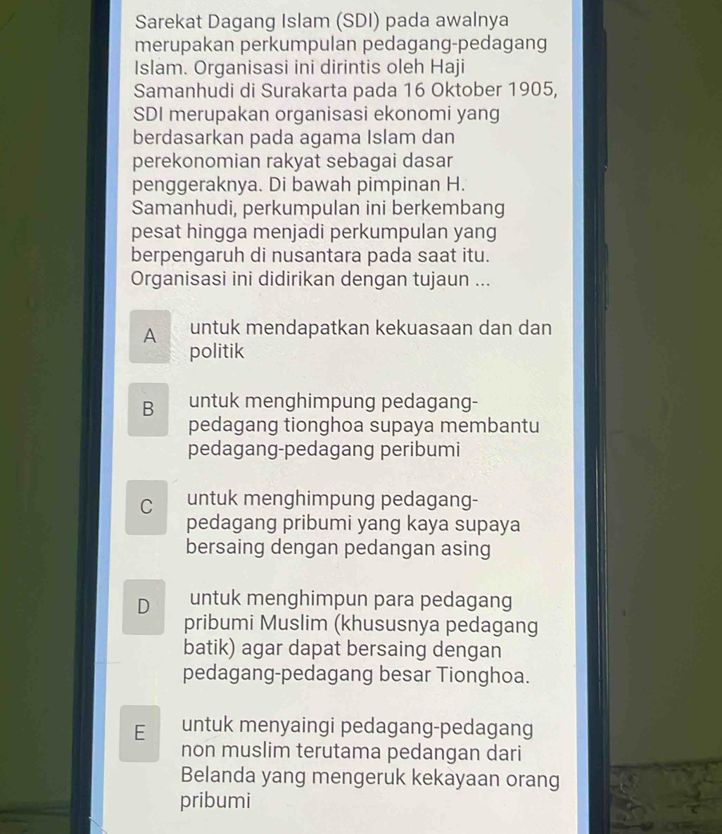 Sarekat Dagang Islam (SDI) pada awalnya
merupakan perkumpulan pedagang-pedagang
Islam. Organisasi ini dirintis oleh Haji
Samanhudi di Surakarta pada 16 Oktober 1905,
SDI merupakan organisasi ekonomi yang
berdasarkan pada agama Islam dan
perekonomian rakyat sebagai dasar
penggeraknya. Di bawah pimpinan H.
Samanhudi, perkumpulan ini berkembang
pesat hingga menjadi perkumpulan yang
berpengaruh di nusantara pada saat itu.
Organisasi ini didirikan dengan tujaun ...
A untuk mendapatkan kekuasaan dan dan
politik
B untuk menghimpung pedagang-
pedagang tionghoa supaya membantu
pedagang-pedagang peribumi
C untuk menghimpung pedagang-
pedagang pribumi yang kaya supaya
bersaing dengan pedangan asing
D untuk menghimpun para pedagang
pribumi Muslim (khususnya pedagang
batik) agar dapat bersaing dengan
pedagang-pedagang besar Tionghoa.
E untuk menyaingi pedagang-pedagang
non muslim terutama pedangan dari
Belanda yang mengeruk kekayaan orang
pribumi