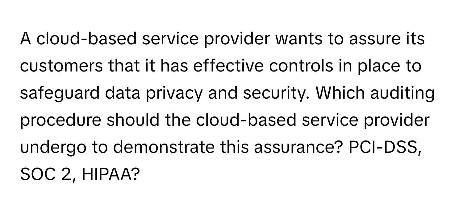 A cloud-based service provider wants to assure its customers that it has effective controls in place to safeguard data privacy and security. Which auditing procedure should the cloud-based service provider undergo to demonstrate this assurance? PCI-DSS, SOC 2, HIPAA?