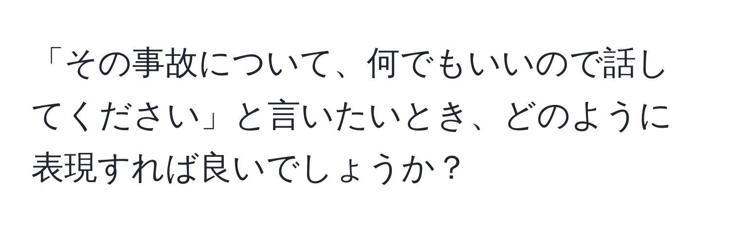 「その事故について、何でもいいので話してください」と言いたいとき、どのように表現すれば良いでしょうか？