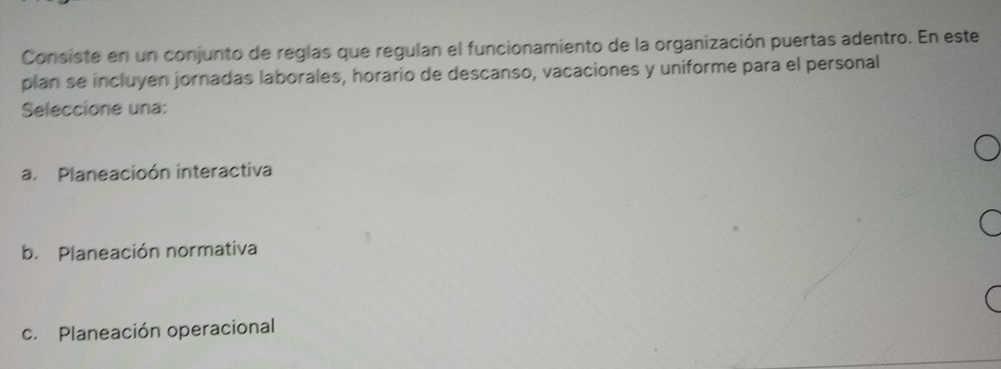 Consiste en un conjunto de reglas que regulan el funcionamiento de la organización puertas adentro. En este
plan se incluyen jornadas laborales, horarío de descanso, vacaciones y uniforme para el personal
Seleccione una:
a. Planeacioón interactiva
b. Planeación normativa
c. Planeación operacional