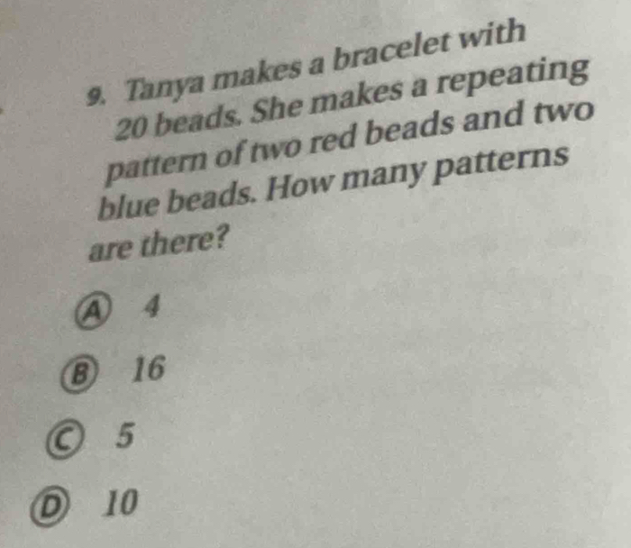 Tanya makes a bracelet with
20 beads. She makes a repeating
pattern of two red beads and two
blue beads. How many patterns
are there?
A 4
⑧ 16
○ 5
D 10