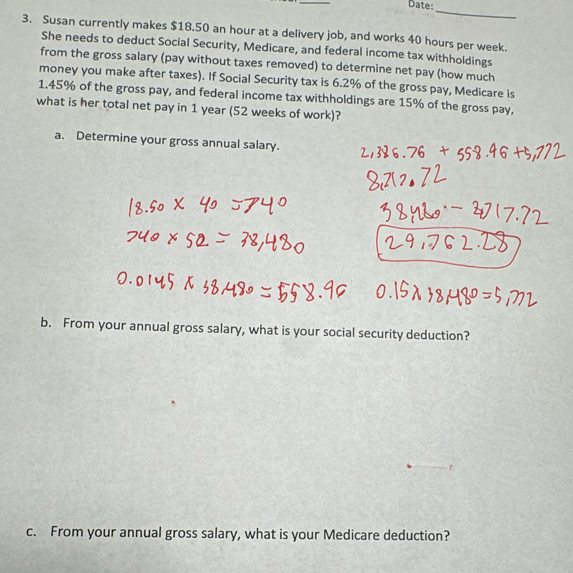 Date: 
_ 
3. Susan currently makes $18.50 an hour at a delivery job, and works 40 hours per week. 
She needs to deduct Social Security, Medicare, and federal income tax withholdings 
from the gross salary (pay without taxes removed) to determine net pay (how much 
money you make after taxes). If Social Security tax is 6.2% of the gross pay, Medicare is
1.45% of the gross pay, and federal income tax withholdings are 15% of the gross pay, 
what is her total net pay in 1 year (52 weeks of work)? 
a. Determine your gross annual salary. 
b. From your annual gross salary, what is your social security deduction? 
c. From your annual gross salary, what is your Medicare deduction?