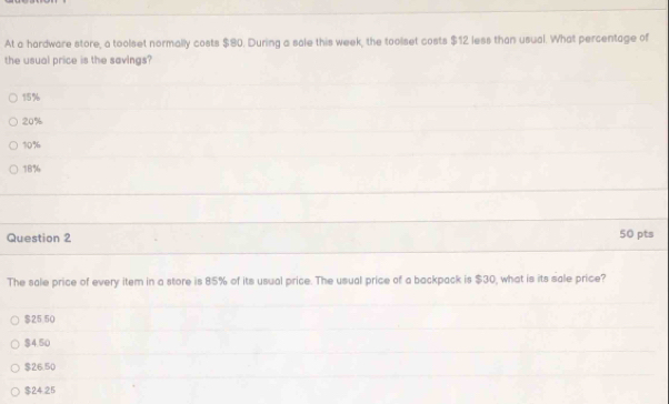 At a hardware store, a toolset normally costs $80. During a sale this week, the toolset costs $12 less than usual. What percentage of
the usual price is the savings?
15%
20%
10%
18%
Question 2 50 pts
The sale price of every item in a store is 85% of its usual price. The usual price of a backpack is $30, what is its sale price?
$25 50
$4.50
$26.50
$24.25