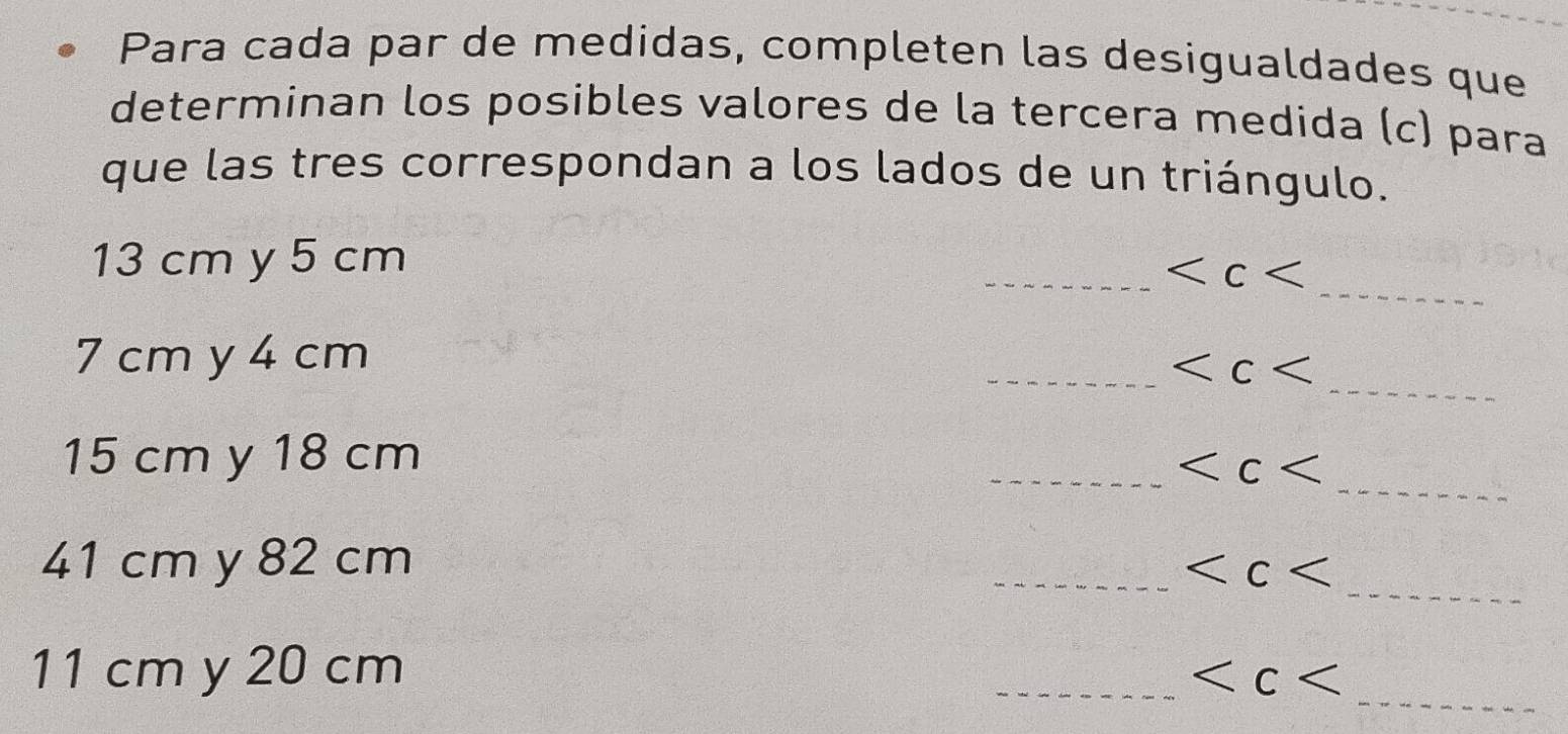 Para cada par de medidas, completen las desigualdades que 
determinan los posibles valores de la tercera medida (c) para 
que las tres correspondan a los lados de un triángulo. 
_
13 cm y 5 cm
_
7 cm y 4 cm
__
_
15 cm y 18 cm
_
_
41 cm y 82 cm
_
_
11 cm y 20 cm _