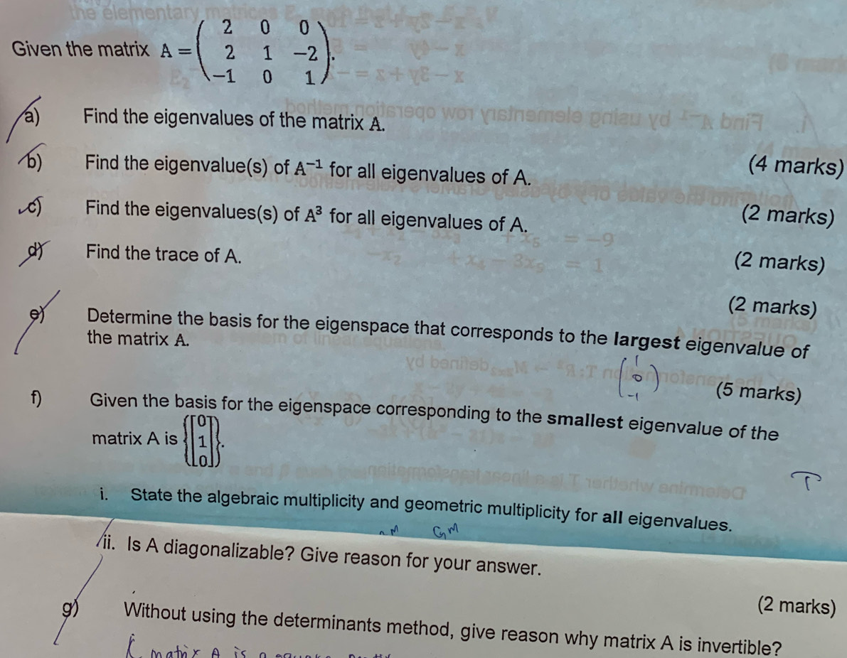 the elen 
Given the matrix A=beginpmatrix 2&0&0 2&1&-2 -1&0&1endpmatrix. 
a) Find the eigenvalues of the matrix A. 
6) Find the eigenvalue(s) of A^(-1) for all eigenvalues of A. 
(4 marks) 
c) Find the eigenvalues(s) of A^3 for all eigenvalues of A. 
(2 marks) 
d) Find the trace of A. 
(2 marks) 
(2 marks) 
9 Determine the basis for the eigenspace that corresponds to the largest eigenvalue of 
the matrix A. 
(5 marks) 
f Given the basis for the eigenspace corresponding to the smallest eigenvalue of the 
matrix A is beginarrayl beginbmatrix 0 1 0endbmatrix . 
i. State the algebraic multiplicity and geometric multiplicity for aII eigenvalues. 
/ii. Is A diagonalizable? Give reason for your answer. 
(2 marks) 
g) Without using the determinants method, give reason why matrix A is invertible?