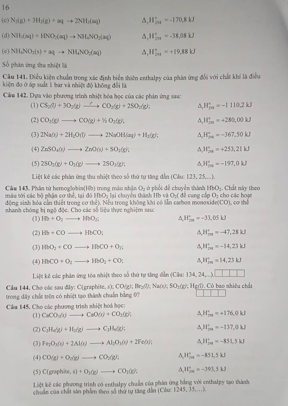 16
(c) N_2(g)+3H_2(g)+aqto 2NH_3(aq) △ _rH_(298)°=-170,8kJ
(d) NH_3(aq)+HNO_2(aq)to NH_4NO_2(aq) H_(298)°=-38,08kJ
(e) NH_4NO_2(s)+aqto NH_4NO_2(aq) H_(298)°=+19,88kJ
ố phản ứng thu nhiệt là
Câu 141. Điều kiện chuẩn trong xác định biến thiên enthalpy của phản ứng đối với chất khí là điều
kiện đo ở áp suất 1 bar và nhiệt độ không đổi là
Câu 142. Dựa vào phương trình nhiệt hóa học của các phản ứng sau:
(1) CS_2(l)+3O_2(g)xrightarrow i_2CO_2(g)+2SO_2(g); △ _rH_(298)°=-1110,2kJ
(2) CO_2(g)to CO(g)+1/2O_2(g); △ _tH_(298)°=+280,00kJ
(3) 2Na(s)+2H_2O(l)to 2NaOH(aq)+H_2(g); △ . H_(298)°=-367,50kJ
(4) ZnSO_4(s)to ZnO(s)+SO_2(g); D H_(298)°=+253,21kJ
(5) 2SO_2(g)+O_2(g)to 2SO_3(g); D H_(298)°=-197,0kJ
Liệt kê các phản ứng thu nhiệt theo số thứ tự tăng dần (Câu: 123, 25,...).
Câu 143. Phân tử hemoglobin(Hb) trong máu nhận O_2 ở phổi để chuyển thành HbO_2. Chất này theo
máu tới các bộ phận cơ thể, tại đó HbO_2 lại chuyền thành Hb và O_2( đề cung cấp O_2 cho các hoạt
động sinh hóa cần thiết trong cơ thể). Nếu trong không khí có lẫn carbon monoxide(CO), cơ thể
nhanh chóng bị ngộ độc. Cho các số liệu thực nghiệm sau:
(1) Hb+O_2to HbO_2; △ _rH_(298)°=-33,05kJ
(2) Hb+COto HbCO; △ _rH_(298)°=-47,28kJ
(3) HbO_2+COto HbCO+O_2; △ _rH_(298)°=-14,23kJ

(4) HbCO+O_2to HbO_2+CO; △ _rH_(298)°=14,23kJ
Liệt kê các phản ứng tỏa nhiệt theo số thứ tự tăng dần (Câu:1 134,24,..)
Câu 144. Cho các sau đây: C(graphite, s): CO(g);Br_2(l);Na(s);SO_2(g);Hg(l). Có bao nhiêu chất
trong dãy chất trên có nhiệt tạo thành chuẩn bằng 0?
Câu 145. Cho các phương trình nhiệt hoá học:
(1) CaCO_3(s)to CaO(s)+CO_2(g);
△ _rH_(298)°=+176,0kJ
(2) C_2H_4(g)+H_2(g)to C_2H_6(g); △ _rH_(298)°=-137,0kJ
(3) Fe_2O_3(s)+2Al(s)to Al_2O_3(s)+2Fe(s); △ _rH_(298)°=-851,5kJ
(4) CO(g)+O_2(g)to CO_2(g);
^ H_(298)°=-851,5kJ
(5) C(graphite,s)+O_2(g)to CO_2(g);
^ H_(298)°=-393,5kJ
Liệt kê các phương trình có enthalpy chuẩn của phản ứng bằng với enthalpy tạo thành
chuẩn của chất sân phẩm theo số thứ tự tăng dần (Câu: 1245, 35,...).