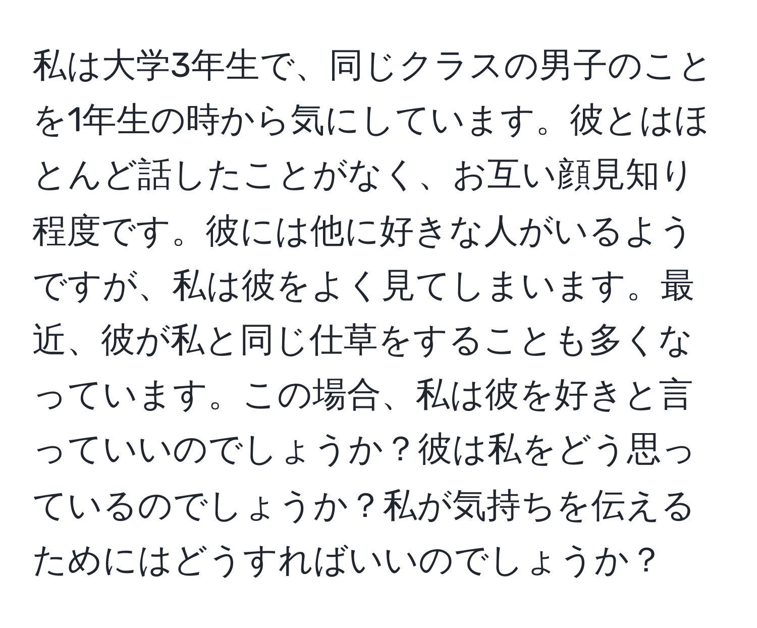 私は大学3年生で、同じクラスの男子のことを1年生の時から気にしています。彼とはほとんど話したことがなく、お互い顔見知り程度です。彼には他に好きな人がいるようですが、私は彼をよく見てしまいます。最近、彼が私と同じ仕草をすることも多くなっています。この場合、私は彼を好きと言っていいのでしょうか？彼は私をどう思っているのでしょうか？私が気持ちを伝えるためにはどうすればいいのでしょうか？