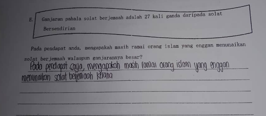 Ganjaran pahala solat berjemaah adalah 27 kali ganda daripada solat 
Bersendirian 
Pada pendapat anda, mengapakah masih ramai orang islam yang enggan menunaikan 
solat berjemaah walaupun ganjarannya besar? 
_ 
_ 
_ 
_ 
_ 
_ 
_