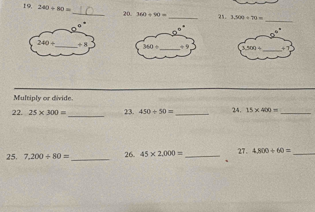 240/ 80=
_
_20. 360/ 90= _ 3,500/ 70=
21.
240/ _ / 8
Multiply or divide.
_
22. 25* 300= 23. 450/ 50= _
24. 15* 400= _
25. 7,200/ 80= _ 26. 45* 2,000= _
27. 4,800/ 60= _