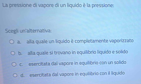 La pressione di vapore di un liquido è la pressione:
Scegli un'alternativa:
a alla quale un liquido è completamente vaporizzato
b. alla quale si trovano in equilibrio liquido e solido
c. esercitata dal vapore in equilibrio con un solido
d. esercitata dal vapore in equilibrio con il liquido