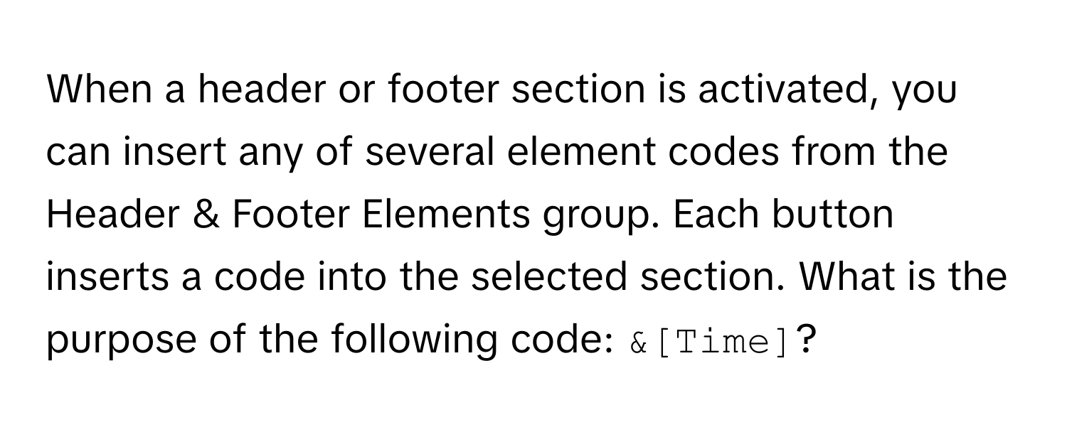 When a header or footer section is activated, you can insert any of several element codes from the Header & Footer Elements group. Each button inserts a code into the selected section. What is the purpose of the following code: `&[Time]`?