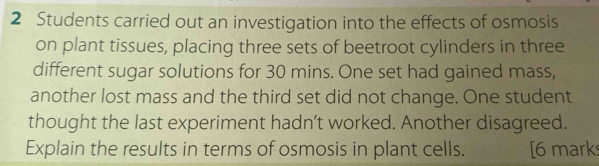 Students carried out an investigation into the effects of osmosis 
on plant tissues, placing three sets of beetroot cylinders in three 
different sugar solutions for 30 mins. One set had gained mass, 
another lost mass and the third set did not change. One student 
thought the last experiment hadn’t worked. Another disagreed. 
Explain the results in terms of osmosis in plant cells. [6 mark