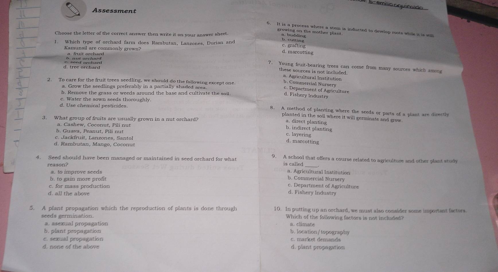 UN. 6- emílio aquinaldo
Assessment
6. It is a process where a stem is inducted to develop roots while it is still
growing on the mother plant.
Choose the letter of the correct answer then write it on your answer sheet.
a. budding b. cutting
1. Which type of orchard farm does Rambutan, Lanzones, Durian and
c. grafting
Kamunsil are commonly grown?
a. fruit orchard
d. marcotting
b. nut orchard
c. seed orchard
7. Young fruit-bearing trees can come from many sources which among
d. tree orchard
these sources is not included.
a. Agricultural Institution
2. To care for the fruit trees seedling, we should do the following except one.
b. Commercial Nursery
a. Grow the seedlings preferably in a partially shaded area.
c. Department of Agriculture
b. Remove the grass or weeds around the base and cultivate the soil.
d. Fishery Industry
c. Water the sown seeds thoroughly.
d. Use chemical pesticides.
8. A method of planting where the seeds or parts of a plant are directly
planted in the soil where it will germinate and grow.
3. What group of fruits are usually grown in a nut orchard?
a. direct planting
a. Cashew, Coconut, Pili nut
b. indirect planting
b. Guava, Peanut, Pili nut
c. layering
c. Jackfruit, Lanzones, Santol
d. marcotting
d. Rambutan, Mango, Coconut
4. Seed should have been managed or maintained in seed orchard for what 9. A school that offers a course related to agriculture and other plant study
reason? is called_
a. to improve seeds a. Agricultural Institution
b. to gain more profit
b. Commercial Nursery
c. for mass production c. Department of Agriculture
d. all the above
d. Fishery Industry
5. A plant propagation which the reproduction of plants is done through 10. In putting up an orchard, we must also consider some important factors.
seeds germination. Which of the following factors is not included?
a. asexual propagation a. climate
b. plant propagation b. location/topography
c. sexual propagation c. market demands
d. none of the above d. plant propagation