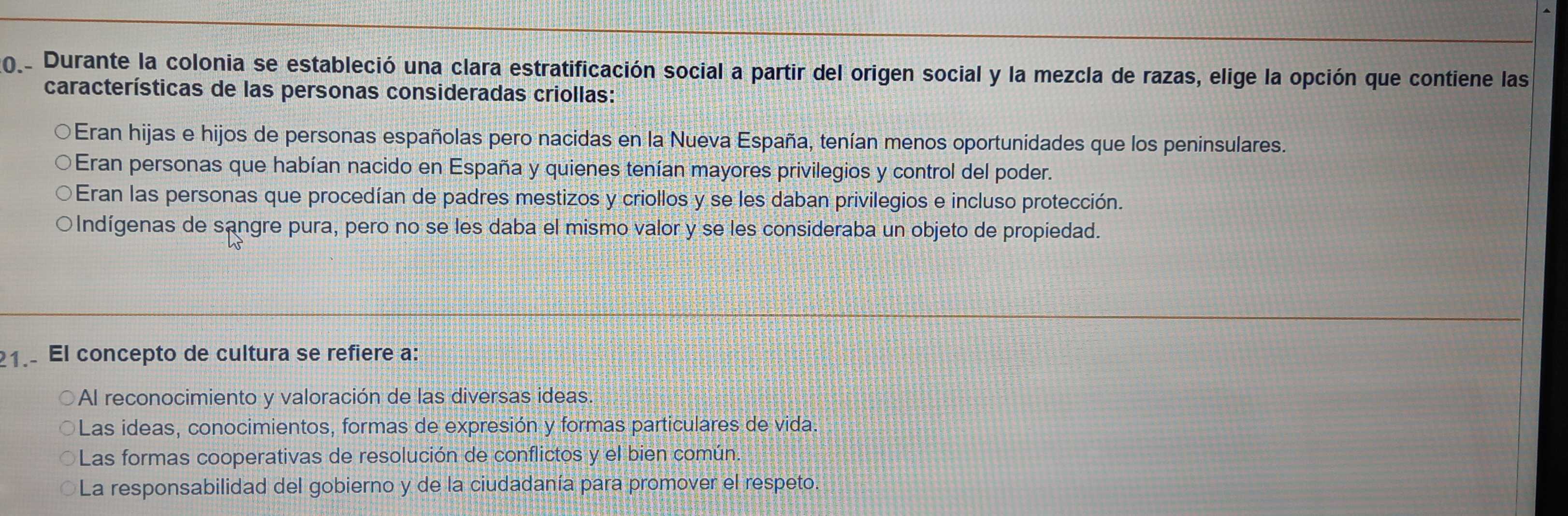 Durante la colonia se estableció una clara estratificación social a partir del origen social y la mezcla de razas, elige la opción que contiene las
características de las personas consideradas criollas:
Eran hijas e hijos de personas españolas pero nacidas en la Nueva España, tenían menos oportunidades que los peninsulares.
Eran personas que habían nacido en España y quienes tenían mayores privilegios y control del poder.
Eran las personas que procedían de padres mestizos y criollos y se les daban privilegios e incluso protección.
○Indígenas de sangre pura, pero no se les daba el mismo valor y se les consideraba un objeto de propiedad.
1. El concepto de cultura se refiere a:
Al reconocimiento y valoración de las diversas ideas.
Las ideas, conocimientos, formas de expresión y formas particulares de vida.
Las formas cooperativas de resolución de conflictos y el bien común.
La responsabilidad del gobierno y de la ciudadanía para promover el respeto.