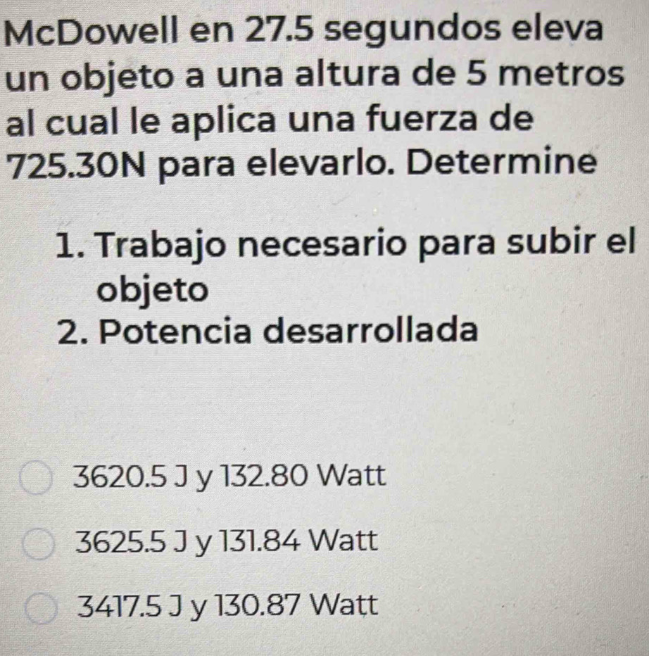 McDowell en 27.5 segundos eleva
un objeto a una altura de 5 metros
al cual le aplica una fuerza de
725.30N para elevarlo. Determine
1. Trabajo necesario para subir el
objeto
2. Potencia desarrollada
3620.5 J y 132.80 Watt
3625.5 J y 131.84 Watt
3417.5 J y 130.87 Watt