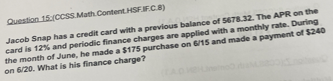 Question 15;(CCSS.Math.Content.HSF.IF.C.8) 
Jacob Snap has a credit card with a previous balance of 5678.32. The APR on the 
card is 12% and periodic finance charges are applied with a monthly rate. During 
the month of June, he made a $175 purchase on 6/15 and made a payment of $240
on 6/20. What is his finance charge?