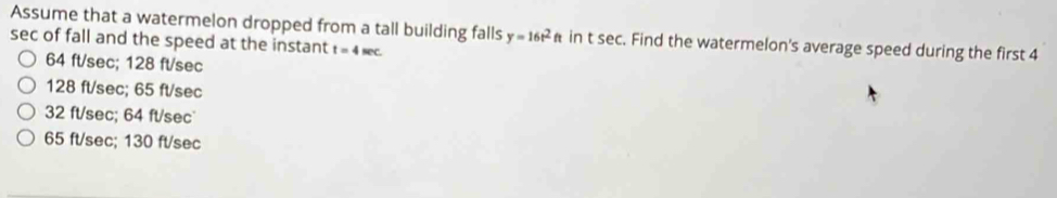 Assume that a watermelon dropped from a tall building falls y=16t^2ft in t sec. Find the watermelon's average speed during the first 4
sec of fall and the speed at the instant t=4sec
64 ft/sec; 128 ft/sec
128 ft/sec; 65 ft/sec
32 ft/sec; 64 ft/sec
65 ft/sec; 130 ft/sec