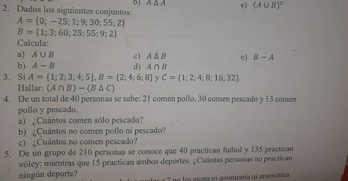 A△ A
e) (A∪ B)^C
2. Dados los siguientes conjuntos:
A= 0;-25;1;9;30;55;2
B= 1;3;60;25;55;9;2
Calcula: 
a) A∪ B c) A△ B e) B-A
b) A-B d) A∩ B
3. Si A= 1;2;3;4;5 , B= 2;4;6;8 y C= 1;2;4;8;16;32. 
Hallar: (A∩ B)-(B△ C)
4. De un total de 40 personas se sabe: 21 comen pollo, 30 comen pescado y 13 comen 
pollo y pescado. 
a) ¿Cuántos comen sólo pescado? 
b) ¿Cuántos no comen pollo ni pescado? 
c) ¿Cuántos no comen pescado? 
5. De un grupo de 210 personas se conoce que 40 practican futbol y 135 practican 
vóley; mientras que 15 practican ambos deportes. ¿Cuántas personas no practican 
ningún deporte? 
7 no les gusta ni geometría ni aritmética