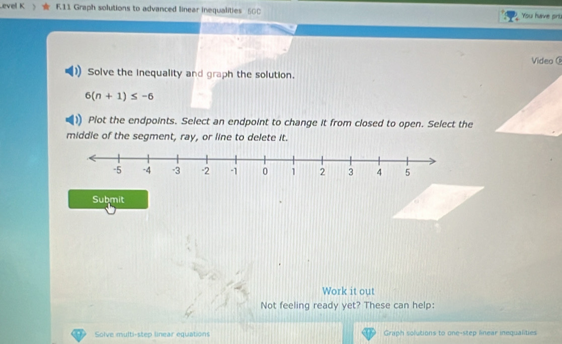 evel K F11 Graph solutions to advanced linear inequalities 5GC You have pruz 
Video 
Solve the inequality and graph the solution.
6(n+1)≤ -6
Plot the endpoints. Select an endpoint to change it from closed to open. Select the 
middle of the segment, ray, or line to delete it. 
Submit 
Work it out 
Not feeling ready yet? These can help: 
Solve multi-step linear equations Graph solutions to one-step linear inequalities
