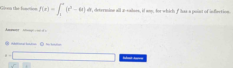 Given the function f(x)=∈t _1^(x(t^3)-6t)dt , determine all æ-values, if any, for which f has a point of inflection. 
Answer Attempt 1 out of 2 
⊕ Additional Solution No Solution
x=□ Submit Answer
sqrt()±