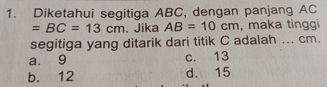 Diketahui segitiga ABC, dengan panjang AC
=BC=13cm. Jika AB=10cm , maka tinggi
segitiga yang ditarik dari titik C adalah ... cm.
a. 9 c. 13
b. 12 d. 15