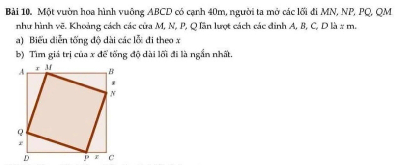 Một vườn hoa hình vuông ABCD có cạnh 40m, người ta mở các lối đi MN, NP, PQ, QM
như hình vẽ. Khoảng cách các cửa M, N, P, Q lần lượt cách các đinh A, B, C, D là x m. 
a) Biểu diễn tổng độ dài các lỗi đi theo x
b) Tìm giá trị của x để tổng độ dài lối đi là ngắn nhất.