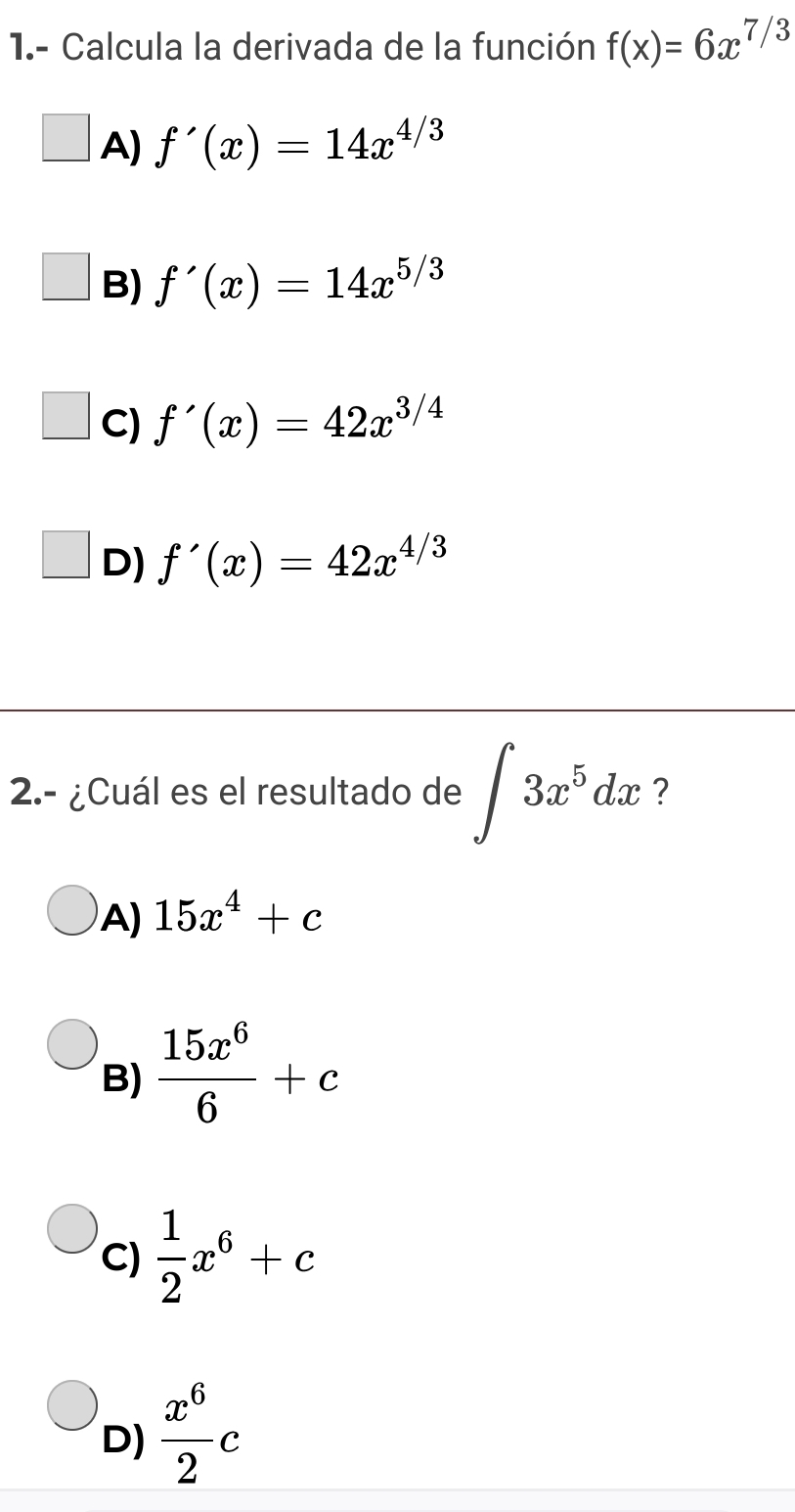 1.- Calcula la derivada de la función f(x)=6x^(7/3)
A) f'(x)=14x^(4/3)
B) f'(x)=14x^(5/3)
C) f'(x)=42x^(3/4)
D) f'(x)=42x^(4/3)
2.- ¿Cuál es el resultado de ∈t 3x^5dx ?
A) 15x^4+c
B)  15x^6/6 +c
C)  1/2 x^6+c
D)  x^6/2 c