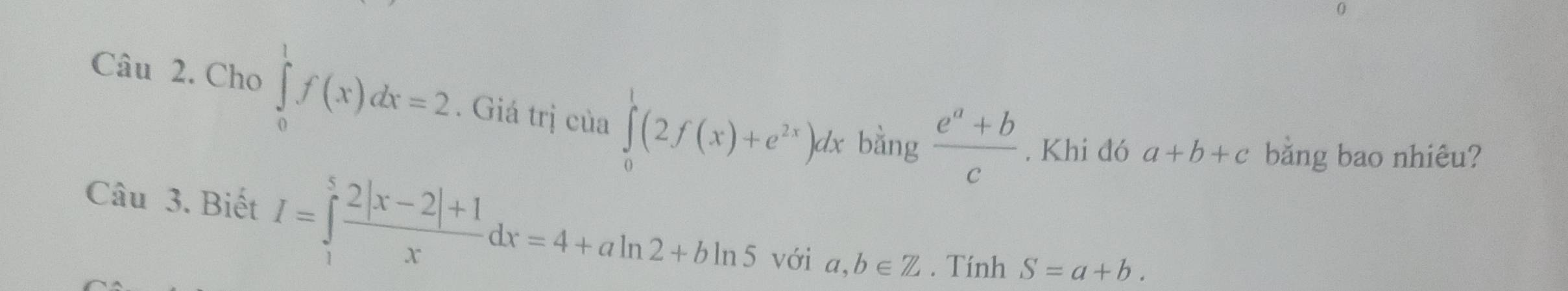 Cho ∈tlimits _0^(1f(x)dx=2. Giá trị của ∈tlimits _0^1(2f(x)+e^2x))dx bằng  (e^a+b)/c . Khi đó a+b+c bằng bao nhiêu? 
Câu 3. Biết I=∈tlimits _1^(5frac 2|x-2|+1)xdx=4+aln 2+bln 5 với a,b∈ Z. Tính S=a+b.