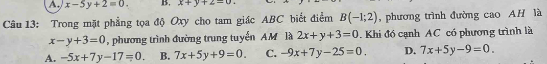 A. x-5y+2=0. B. x+y+2=0. 
Câu 13: Trong mặt phẳng tọa độ Oxy cho tam giác ABC biết điểm B(-1;2) , phương trình đường cao AH là
x-y+3=0 , phương trình đường trung tuyến AM là 2x+y+3=0. Khi đó cạnh AC có phương trình là
A. -5x+7y-17=0. B. 7x+5y+9=0. C. -9x+7y-25=0. D. 7x+5y-9=0.