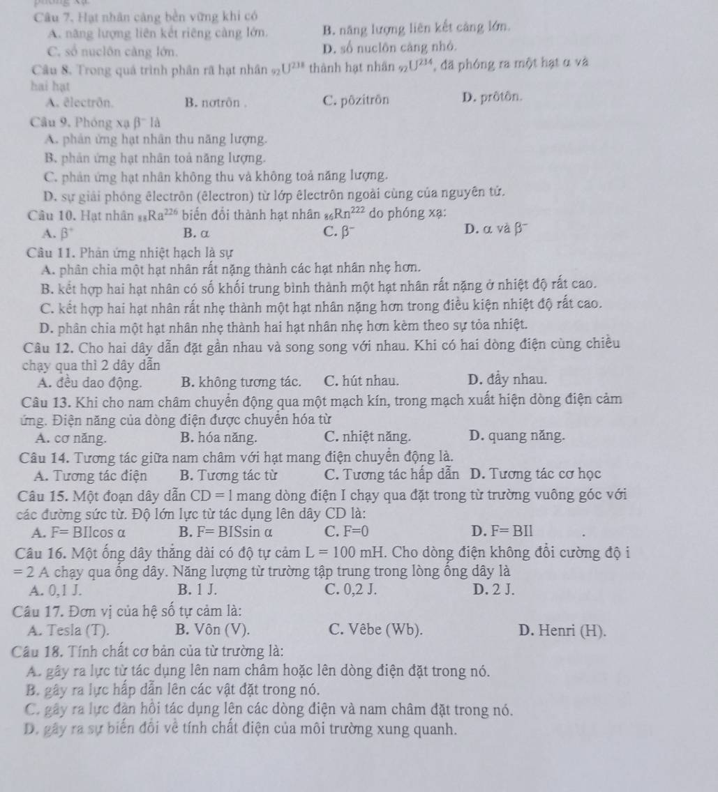 Câu 7, Hạt nhân cảng bền vững khi có
A. năng lượng liên kết riêng càng lớn B. năng lượng liên kết cảng lớn.
C. số nuclôn càng lớn. D. số nuclôn căng nhỏ.
Câu 8. Trong quá trình phân rã hạt nhân 92 U^(238) thành hạt nhân 9 U^(214) , đã phóng ra một hạt α và
hai hạt
A. ēlectrön. B. notrôn . C. pôzitrön D. prôtôn.
Câu 9, Phóng xạ beta^-IA
A. phân ứng hạt nhân thu năng lượng.
B. phản ứng hạt nhân toả năng lượng.
C. phân ứng hạt nhân không thu và không toả năng lượng.
D. sự giải phóng êlectrôn (êlectron) từ lớp êlectrôn ngoài cùng của nguyên tứ.
Câu 10. Hạt nhân _88Ra^(226) biển đổi thành hạt nhân Rn^(222) do phóng xạ:
A. beta° B. α C. beta^- D. α và β⁻
Câu 11. Phản ứng nhiệt hạch là sự
A. phân chia một hạt nhân rất nặng thành các hạt nhân nhẹ hơn.
B. kết hợp hai hạt nhân có số khối trung bình thành một hạt nhân rất nặng ở nhiệt độ rất cao.
C. kết hợp hai hạt nhân rất nhẹ thành một hạt nhân nặng hơn trong điều kiện nhiệt độ rất cao.
D. phân chia một hạt nhân nhẹ thành hai hạt nhân nhẹ hơn kèm theo sự tỏa nhiệt.
Câu 12. Cho hai dây dẫn đặt gần nhau và song song với nhau. Khi có hai dòng điện cùng chiều
chạy qua thì 2 dây dẫn
A. đều dao động. B. không tương tác. C. hút nhau. D. đầy nhau.
Câu 13. Khi cho nam châm chuyển động qua một mạch kín, trong mạch xuất hiện dòng điện cảm
ứng. Điện năng của dòng điện được chuyền hóa từ
A. cơ năng. B. hóa năng. C. nhiệt năng. D. quang năng.
Câu 14. Tương tác giữa nam châm với hạt mang điện chuyển động là.
A. Tương tác điện B. Tương tác từ C. Tương tác hấp dẫn D. Tương tác cơ học
Câu 15. Một đoạn dây dẫn CD=1 mang dòng điện I chạy qua đặt trong từ trường vuông góc với
các đường sức từ. Độ lớn lực từ tác dụng lên dây CD là:
A. F= BIl cos alpha B. F=BISsin alpha C. F=0 D. F=BIl
Câu 16. Một ống dây thắng dài có độ tự cảm L=100mH. Cho dòng điện không đổi cường độ i
=2A chạy qua ổng dây. Năng lượng từ trường tập trung trong lòng ồng dây là
A. 0,1 J. B. 1 J. C. 0,2 J. D. 2 J.
Câu 17. Đơn vị của hệ số tự cảm là:
A. Tesla (T). B. Vôn (V). C. Vêbe (Wb). D. Henri (H).
Cầu 18. Tính chất cơ bản của từ trường là:
A. gây ra lực từ tác dụng lên nam châm hoặc lên dòng điện đặt trong nó.
B. gây ra lực hấp dẫn lên các vật đặt trong nó.
C. gây ra lực đàn hồi tác dụng lên các dòng điện và nam châm đặt trong nó.
D. gây ra sự biến đối về tính chất điện của môi trường xung quanh.