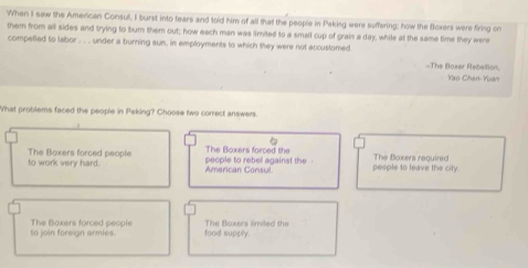 When I sew the American Consull, I burst into tears and told him of all that the people in Paking were suffering; how the Boxers were firing on
them from all sides and trying to bur them out; how each man was limited to a small cup of grain a day, while at the same time they were
compelled to labor . . . under a burning sun, in employments to which they were not accustomed
-The Bloxer Rebellon,
Yao Chan-Yuan
What problems faced the people in Peking? Choose two correct answers.
to work very hard. The Boxers forced people people to rebel against the - The Bloxers forced the pesple to leave the city. The Boxers required
American Consul
to join foreign armies. The Boxers forced people food supply. The Bloxers limited the