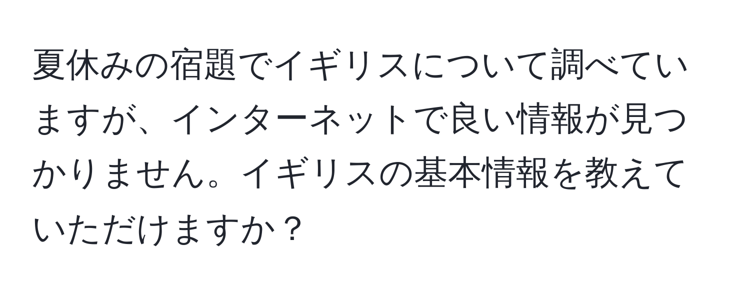 夏休みの宿題でイギリスについて調べていますが、インターネットで良い情報が見つかりません。イギリスの基本情報を教えていただけますか？