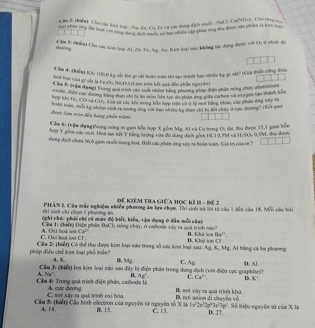 (hiểu) Cho các kim loại : Na. Zn. Cu. Fe và các dung dịch muối : NaCl, Cư (NO_3) Cho từng kim
loại phân ứng lần lượt với từng dung dịch muối, có bao nhiêu cập phản ứng thu được sản phẩm là kim loạr
Câu 3: (hiểu) Cho các kim loại Al, Zn. Fe, Ag, Au. Kim loại nào không tác dụng được với O_2 ở nhiệt độ
thường
Câu 4: (hiếu) Khi 100,0 kg sắt lên gí sắt hoàn toàn thi tạo thành bao nhiêu kg gi sắt? (Giá thiết công thức
hoá học của gỉ sắt là Fez O_3.3H_2O.) (Làm tròn kết quả đến phần nguyên).
Câu 5: (vận dụng) Trong quá trình sản xuất nhôm bằng phương pháp điện phân nóng chảy aluminium
oxide, điện cực dương bằng than chỉ bị ăn mòn liên tục do phản ứng giữa carbon và oxygen tạo thành hỗn
hợp khí O_2, ,CO và CO_2. Giả sử các khí trong hỗn hợp trên có tỉ lệ mol bằng nhau, các phản ứng xây ra
hoàn toàn, mỗi kg nhôm sinh ra tương ứng với bao nhiêu kg than chỉ bị đốt cháy ở cực dương? (Kết quả
được làm tròn đến hàng phần trăm).
Câu 6: (vận dụng)Nung nóng m gam hỗn hợp X gồm Mg, Al và Cu trong O_2 dư, thu được 15,1 gam hỗn
hợp Y gồm các oxit. Hoà tan hết Y bằng lượng vừa đủ dung dịch gồm HCl 0,5M và H_2SO_4 _40,5M 1, thu được
dung dịch chứa 36,6 gam muối trung hoà. Biết các phản ứng xảy ra hoàn toàn. Giá trị của m ?
đê Kiêm tra giữa học kì 1I - đê 2
PHÀN I. Câu trắc nghiệm nhiều phương án lựa chọn. Thí sinh trả lời từ câu 1 đến câu 18. Mỗi câu hỏi
thí sinh chỉ chọn 1 phương án.
(ghi chú: phải chỉ rõ mức độ biết, hiểu, vận dụng ở đầu mỗi câu)
Câu 1: (biết) Điện phân BaCl₂ nóng chảy, ở cathode xảy ra quá trình nào?
A. Oxi hoá ion Ca^(2+). B. Khử ion Ba^(2+).
C. Oxi hoá ion Cl . D. Khử ion Cl.
Câu 2: (biết) Có thể thu được kim loại nào trong số các kim loại sau: Ag, K, Mg, Al bằng cả ba phương
pháp điều chế kim loại phổ biến?
A. K. B. Mg. C. Ag. D. Al.
Câu 3: (biết) Ion kim loại nào sau đây bị điện phân trong dung dịch (với điện cực graphite)?
A. Na†. B. Ag^+. C. Ca^(2+). D. K⁺.
Câu 4: Trong quá trình điện phân, cathode là
A. cực dương. B. nơi xảy ra quá trình khử.
C. nơi xảy ra quá trình oxi hóa. D. nơi anion di chuyền về.
Cầu 5: (biết) Cấu hình electron của nguyên tử nguyên tố X là 1s^22s^22p^63s^23p^1. Số hiệu nguyên tử của X là
A. 14. B. 15. C. 13. D. 27.