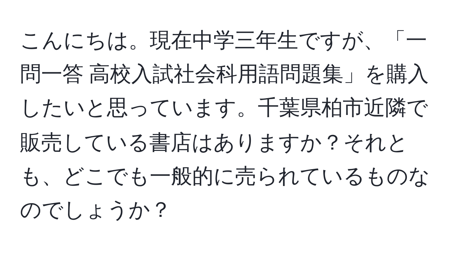 こんにちは。現在中学三年生ですが、「一問一答 高校入試社会科用語問題集」を購入したいと思っています。千葉県柏市近隣で販売している書店はありますか？それとも、どこでも一般的に売られているものなのでしょうか？