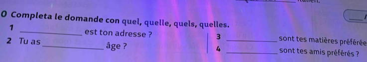 Completa le domande con quel, quelle, quels, quelles. 
1 
_est ton adresse ? 3 sont tes matières préférée 
2 Tu as_ âge ? __sont tes amis préférés ? 
4