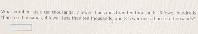 What number has 9 ten thousands, 7 fewer thousands than ten thousands, 5 fewer hundreds 
than ten thousands, 4 fewer tens than ten thousands, and 8 fewer ones than ten thousands?