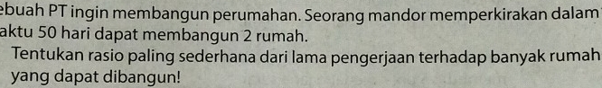 ebuah PT ingin membangun perumahan. Seorang mandor memperkirakan dalam 
aktu 50 hari dapat membangun 2 rumah. 
Tentukan rasio paling sederhana dari lama pengerjaan terhadap banyak rumah 
yang dapat dibangun!