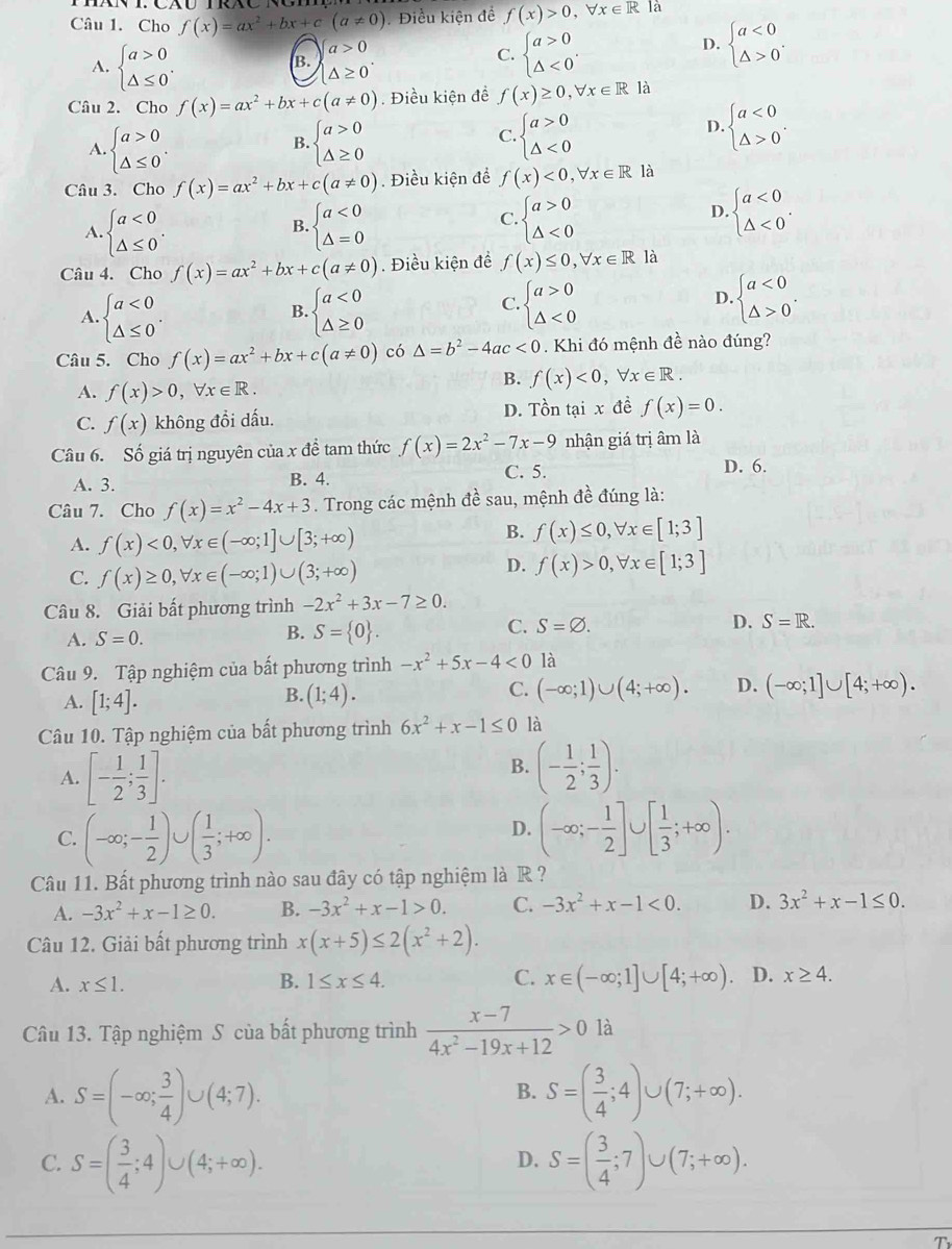 Cho f(x)=ax^2+bx+c(a!= 0) Điều kiện đề f(x)>0,forall x∈ R là
a>0
D.
B.
C. beginarrayl a>0 △ <0endarray. . beginarrayl a<0 △ >0endarray. .
A. beginarrayl a>0 △ ≤ 0endarray. . |△ ≥ 0°
Câu 2. Cho f(x)=ax^2+bx+c(a!= 0). Điều kiện đề f(x)≥ 0,forall x∈ R1a
A. beginarrayl a>0 △ ≤ 0endarray. . beginarrayl a>0 △ ≥ 0endarray.
B.
C. beginarrayl a>0 △ <0endarray. beginarrayl a<0 △ >0endarray. .
D.
Câu 3. Cho f(x)=ax^2+bx+c(a!= 0). Điều kiện để f(x)<0,forall x∈ R là
B.
A. beginarrayl a<0 △ ≤ 0endarray. . beginarrayl a<0 △ =0endarray.
C. beginarrayl a>0 △ <0endarray. beginarrayl a<0 △ <0endarray. .
D.
Câu 4. Cho f(x)=ax^2+bx+c(a!= 0).  Điều kiện đề f(x)≤ 0,forall x∈ R1a
A. beginarrayl a<0 △ ≤ 0endarray. . beginarrayl a<0 △ ≥ 0endarray.
B.
C. beginarrayl a>0 △ <0endarray. beginarrayl a<0 △ >0endarray. .
D.
Câu 5. Cho f(x)=ax^2+bx+c(a!= 0) có △ =b^2-4ac<0</tex> . Khi đó mệnh đề nào đúng?
A. f(x)>0,forall x∈ R.
B. f(x)<0, forall x∈ R.
C. f(x) không đổi dấu. D. Tồn tại x đề f(x)=0.
Câu 6. Số giá trị nguyên của x đề tam thức f(x)=2x^2-7x-9 nhận giá trị âm là
A. 3. B. 4. C. 5.
D. 6.
Câu 7. Cho f(x)=x^2-4x+3. Trong các mệnh đề sau, mệnh đề đúng là:
A. f(x)<0,forall x∈ (-∈fty ;1]∪ [3;+∈fty )
B. f(x)≤ 0,forall x∈ [1;3]
C. f(x)≥ 0,forall x∈ (-∈fty ;1)∪ (3;+∈fty )
D. f(x)>0,forall x∈ [1;3]
Câu 8. Giải bất phương trình -2x^2+3x-7≥ 0.
B.
A. S=0. S= 0 .
C. S=varnothing . D. S=R.
Câu 9. Tập nghiệm của bất phương trình -x^2+5x-4<0</tex> là
A. [1;4]. (1;4). (-∈fty ;1)∪ (4;+∈fty ). D. (-∈fty ;1]∪ [4;+∈fty ).
B.
C.
Câu 10. Tập nghiệm của bất phương trình 6x^2+x-1≤ 0 là
A. [- 1/2 ; 1/3 ].
B. (- 1/2 ; 1/3 ).
C. (-∈fty ;- 1/2 )∪ ( 1/3 ;+∈fty ). (-∈fty ;- 1/2 ]∪ [ 1/3 ;+∈fty ).
D.
Câu 11. Bất phương trình nào sau đây có tập nghiệm là R ?
A. -3x^2+x-1≥ 0. B. -3x^2+x-1>0. C. -3x^2+x-1<0. D. 3x^2+x-1≤ 0.
Câu 12. Giải bất phương trình x(x+5)≤ 2(x^2+2).
A. x≤ 1. B. 1≤ x≤ 4. C. x∈ (-∈fty ;1]∪ [4;+∈fty ) D. x≥ 4.
Câu 13. Tập nghiệm S của bất phương trình  (x-7)/4x^2-19x+12 >0 là
A. S=(-∈fty ; 3/4 )∪ (4;7). S=( 3/4 ;4)∪ (7;+∈fty ).
B.
C. S=( 3/4 ;4)∪ (4;+∈fty ). S=( 3/4 ;7)∪ (7;+∈fty ).
D.