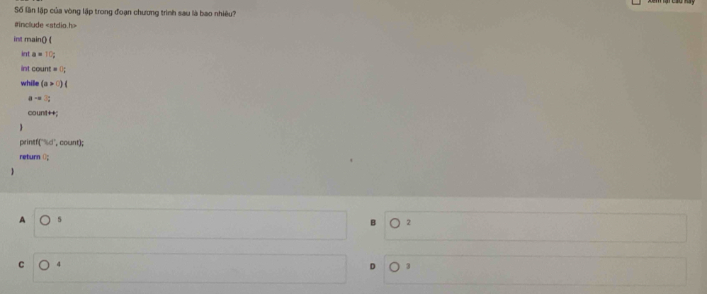 Số lần lặp của vòng lập trong đoạn chương trình sau là bao nhiêu?
#include
int main() 
int a=10; 
in count=0; 
while (a>0)(
a-=3;
Count+4; 
pri if(^-1/_6d^(-1) `, count);
return 0;
A 5
2
C 4
D 3