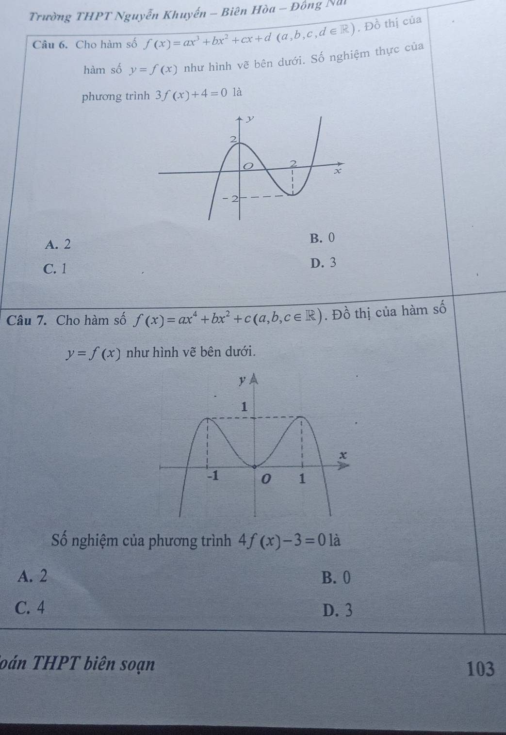 Trường THPT Nguyễn Khuyến - Biên Hòa - Đông Nai
Câu 6. Cho hàm số f(x)=ax^3+bx^2+cx+d(a,b,c,d∈ R). Đồ thị của
hàm số y=f(x) như hình vẽ bên dưới. Số nghiệm thực của
phương trình 3f(x)+4=0 là
A. 2
B. 0
C. 1
D. 3
Câu 7. Cho hàm số f(x)=ax^4+bx^2+c(a,b,c∈ R). Đồ thị của hàm số
y=f(x) như hình vẽ bên dưới.
Số nghiệm của phương trình 4f(x)-3=0 là
A. 2 B. 0
C. 4 D. 3
Toán THPT biên soạn 103