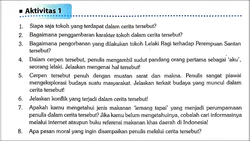 Aktivitas 1 
1. Siapa saja tokoh yang terdapat dalam cerita tersebut? 
2. Bagaimana penggambaran karakter tokoh dalam cerita tersebut? 
3. Bagaimana pengorbanan yang dilakukan tokoh Lelaki Ragi terhadap Perempuan Santan 
tersebut? 
4. Dalam cerpen tersebut, penulis mengambil sudut pandang orang pertama sebagai ‘aku’, 
seorang lelaki. Jelaskan mengenai hal tersebut! 
5. Cerpen tersebut penuh dengan muatan sarat dan makna. Penulis sangat piawai 
mengeksplorasi budaya suatu masyarakat. Jelaskan terkait budaya yang muncul dalam 
cerita tersebut! 
6. Jelaskan konflik yang terjadi dalam cerita tersebut! 
7. Apakah kamu mengetahui jenis makanan ‘lemang tapai’ yang menjadi perumpamaan 
penulis dalam cerita tersebut? Jika kamu belum mengetahuinya, cobalah cari informasinya 
melalui internet ataupun buku referensi makanan khas daerah di Indonesia! 
8. Apa pesan moral yang ingin disampaikan penulis melalui cerita tersebut?